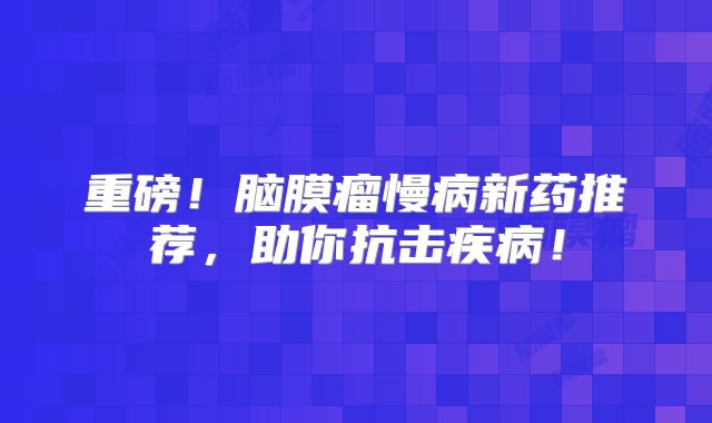 重磅！脑膜瘤慢病新药推荐，助你抗击疾病！