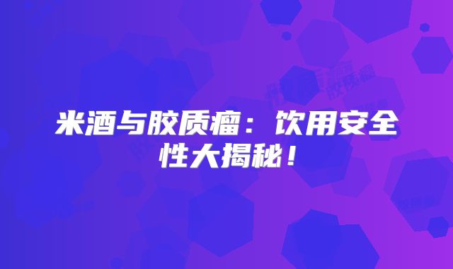 米酒与胶质瘤：饮用安全性大揭秘！