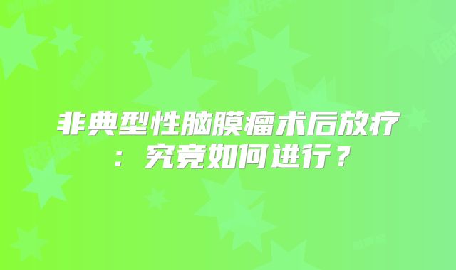 非典型性脑膜瘤术后放疗：究竟如何进行？