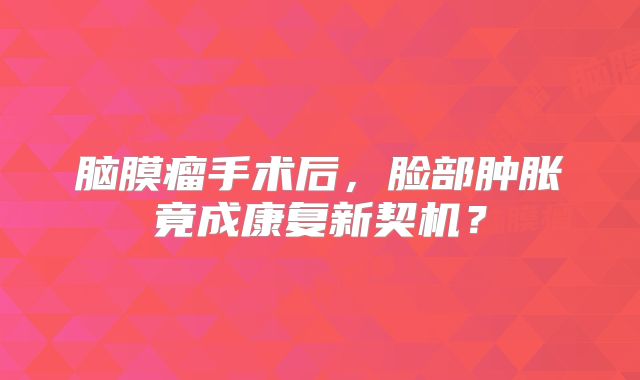 脑膜瘤手术后，脸部肿胀竟成康复新契机？
