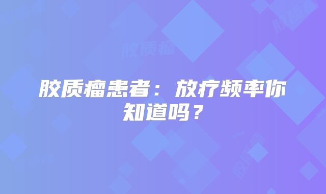 胶质瘤患者：放疗频率你知道吗？