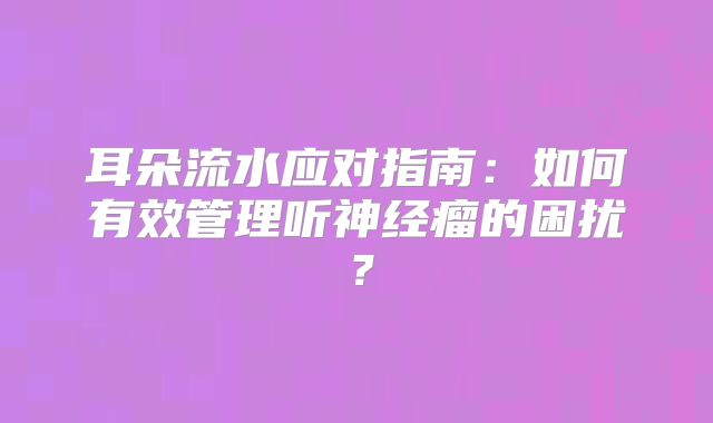 耳朵流水应对指南：如何有效管理听神经瘤的困扰？