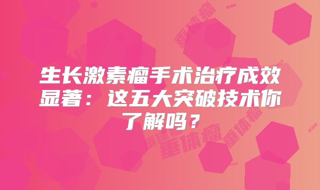 生长激素瘤手术治疗成效显著：这五大突破技术你了解吗？