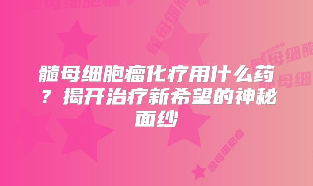 髓母细胞瘤化疗用什么药？揭开治疗新希望的神秘面纱