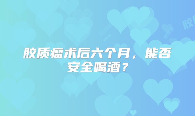 胶质瘤术后六个月，能否安全喝酒？
