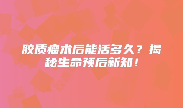 胶质瘤术后能活多久？揭秘生命预后新知！