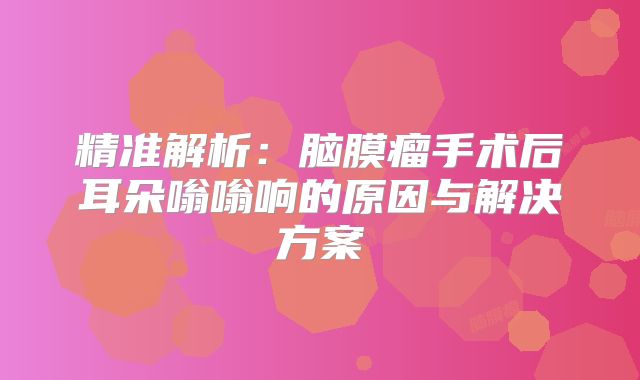 精准解析：脑膜瘤手术后耳朵嗡嗡响的原因与解决方案