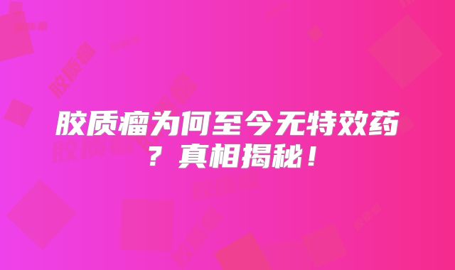 胶质瘤为何至今无特效药？真相揭秘！