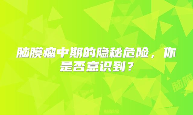 脑膜瘤中期的隐秘危险，你是否意识到？