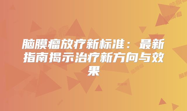 脑膜瘤放疗新标准：最新指南揭示治疗新方向与效果