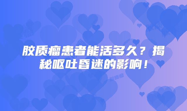 胶质瘤患者能活多久？揭秘呕吐昏迷的影响！
