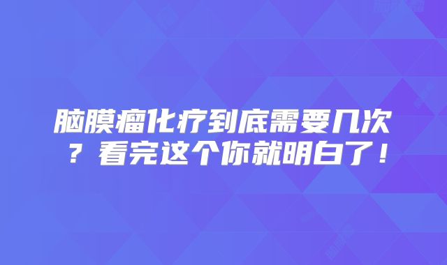 脑膜瘤化疗到底需要几次？看完这个你就明白了！