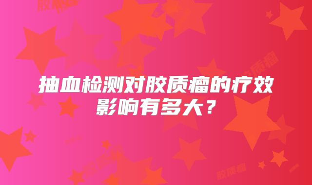 抽血检测对胶质瘤的疗效影响有多大？
