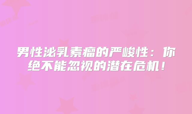 男性泌乳素瘤的严峻性：你绝不能忽视的潜在危机！