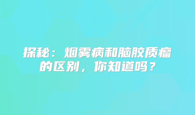 探秘：烟雾病和脑胶质瘤的区别，你知道吗？