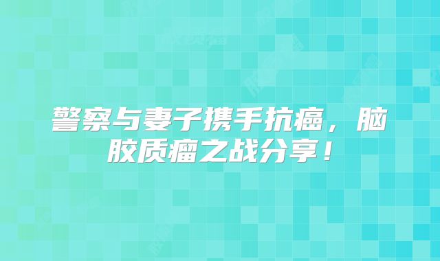 警察与妻子携手抗癌，脑胶质瘤之战分享！