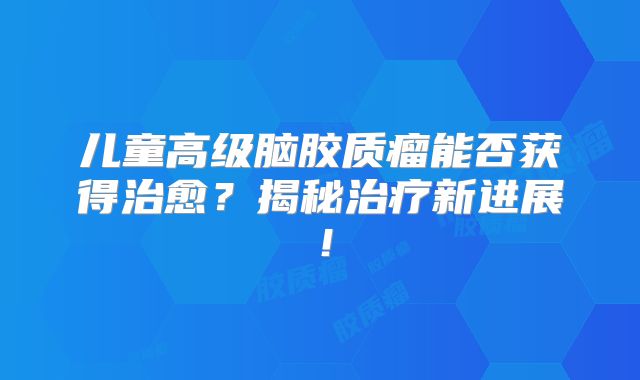 儿童高级脑胶质瘤能否获得治愈？揭秘治疗新进展！