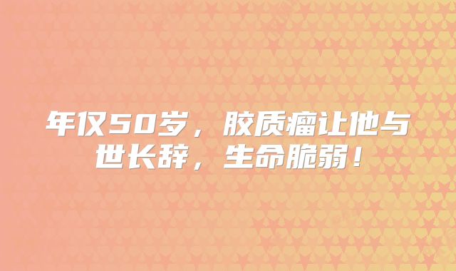 年仅50岁，胶质瘤让他与世长辞，生命脆弱！