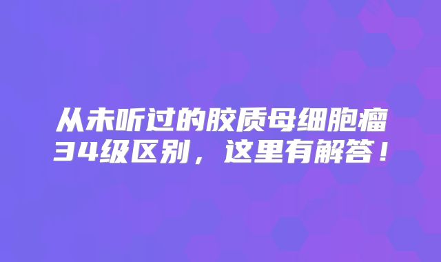 从未听过的胶质母细胞瘤34级区别，这里有解答！