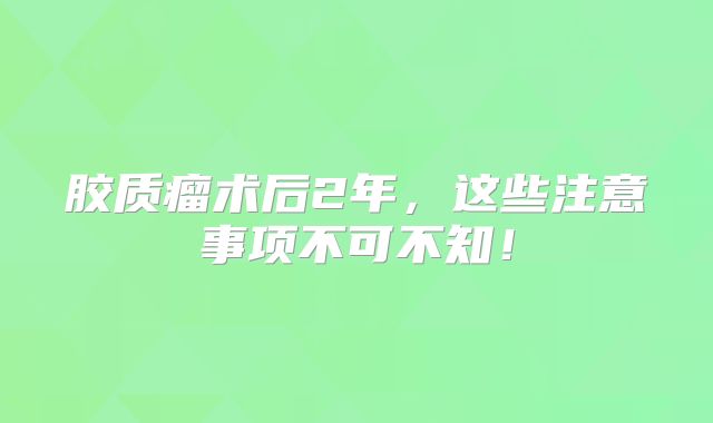 胶质瘤术后2年，这些注意事项不可不知！