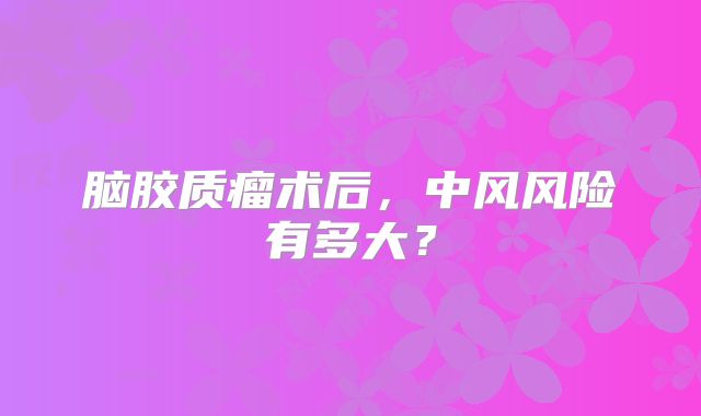 脑胶质瘤术后，中风风险有多大？