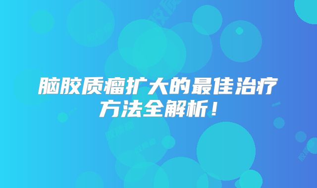 脑胶质瘤扩大的最佳治疗方法全解析！