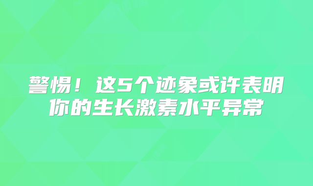 警惕！这5个迹象或许表明你的生长激素水平异常