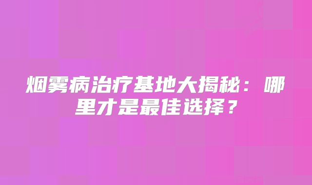烟雾病治疗基地大揭秘：哪里才是最佳选择？