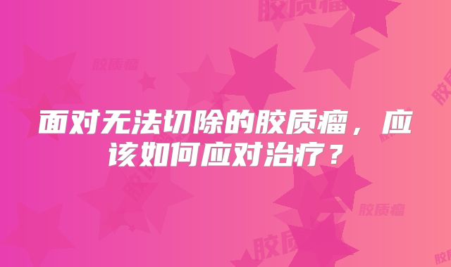 面对无法切除的胶质瘤，应该如何应对治疗？