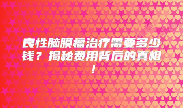 良性脑膜瘤治疗需要多少钱？揭秘费用背后的真相！