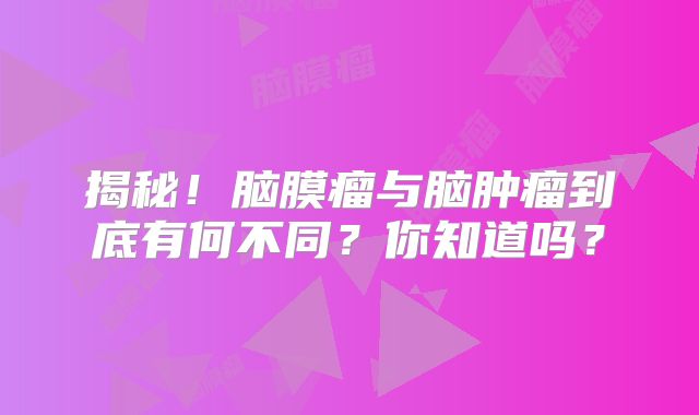揭秘！脑膜瘤与脑肿瘤到底有何不同？你知道吗？