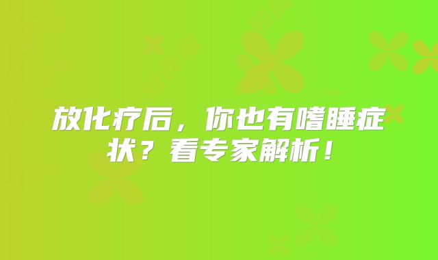 放化疗后，你也有嗜睡症状？看专家解析！