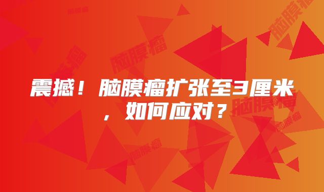 震撼！脑膜瘤扩张至3厘米，如何应对？