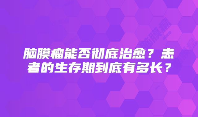脑膜瘤能否彻底治愈？患者的生存期到底有多长？