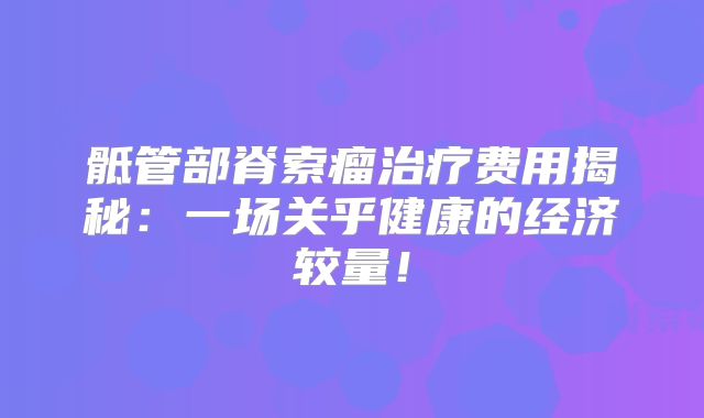 骶管部脊索瘤治疗费用揭秘：一场关乎健康的经济较量！