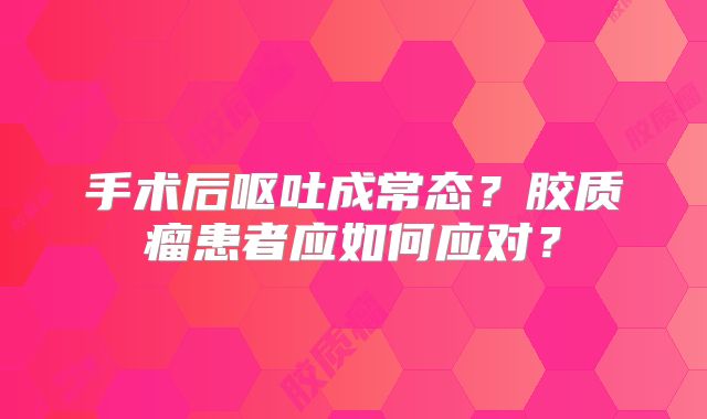手术后呕吐成常态？胶质瘤患者应如何应对？