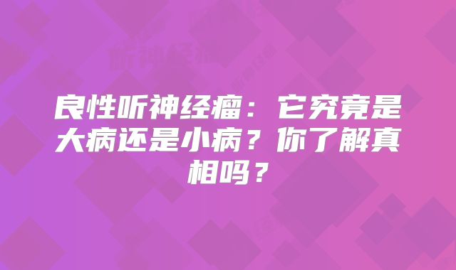 良性听神经瘤：它究竟是大病还是小病？你了解真相吗？