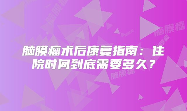 脑膜瘤术后康复指南：住院时间到底需要多久？