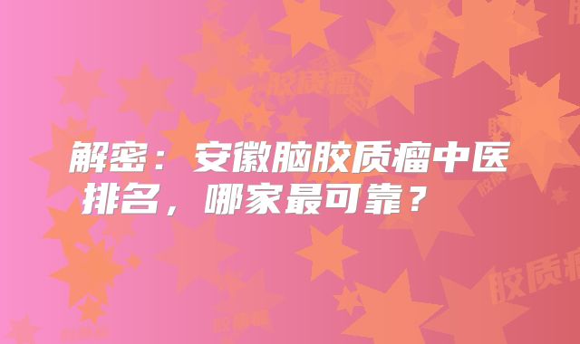 解密：安徽脑胶质瘤中医排名，哪家最可靠？  