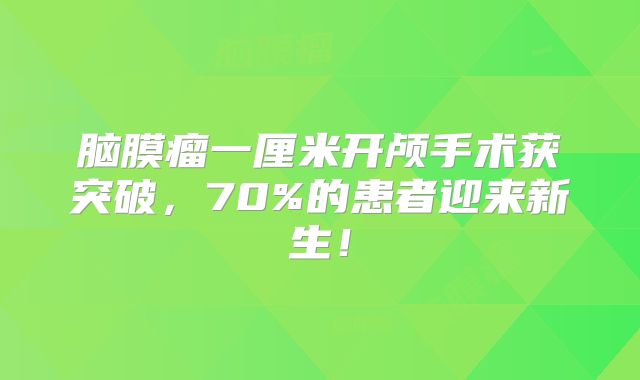 脑膜瘤一厘米开颅手术获突破，70%的患者迎来新生！