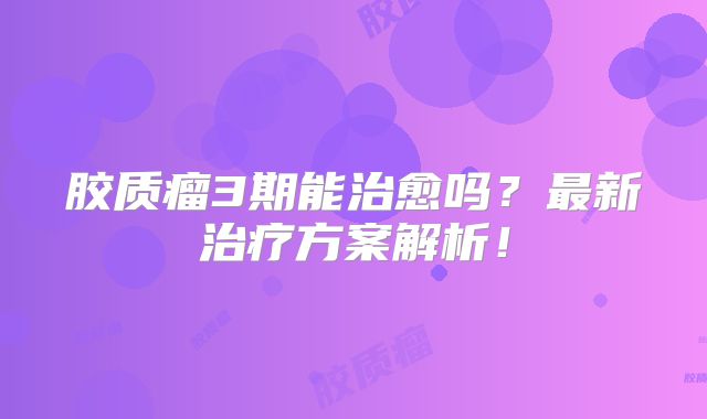 胶质瘤3期能治愈吗？最新治疗方案解析！