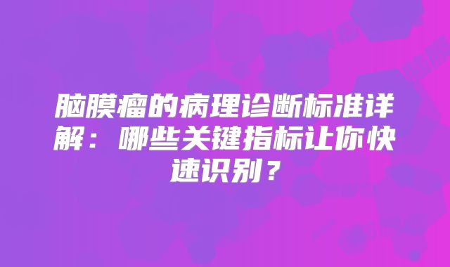 脑膜瘤的病理诊断标准详解：哪些关键指标让你快速识别？