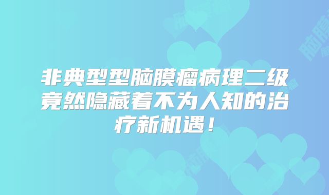 非典型型脑膜瘤病理二级竟然隐藏着不为人知的治疗新机遇！