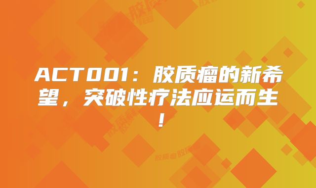 ACT001：胶质瘤的新希望，突破性疗法应运而生！