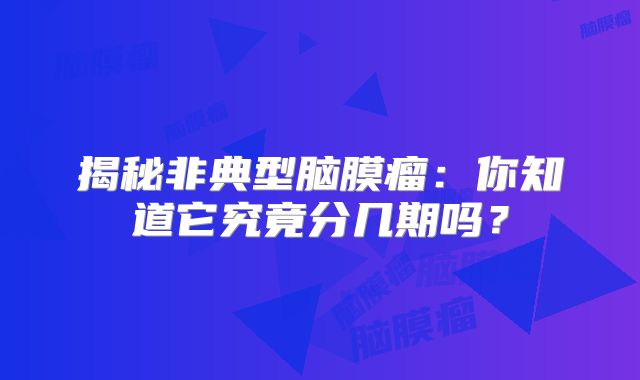 揭秘非典型脑膜瘤：你知道它究竟分几期吗？