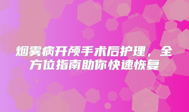 烟雾病开颅手术后护理，全方位指南助你快速恢复