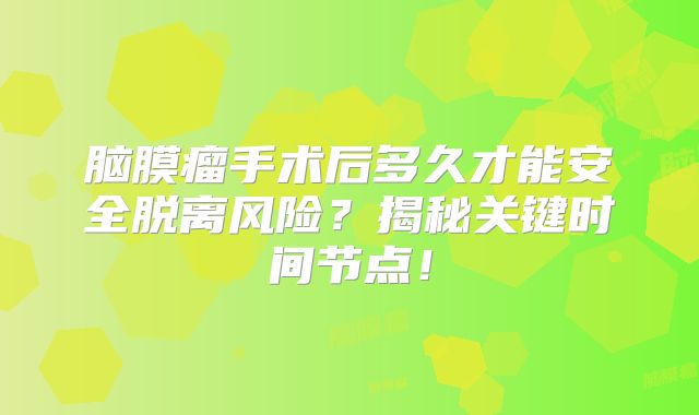 脑膜瘤手术后多久才能安全脱离风险？揭秘关键时间节点！