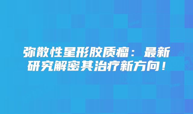弥散性星形胶质瘤：最新研究解密其治疗新方向！