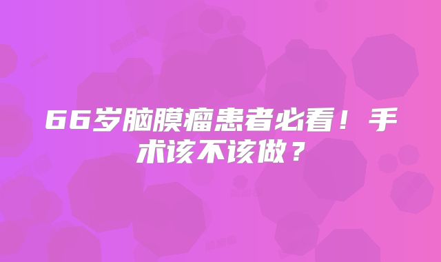 66岁脑膜瘤患者必看！手术该不该做？