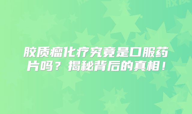 胶质瘤化疗究竟是口服药片吗？揭秘背后的真相！